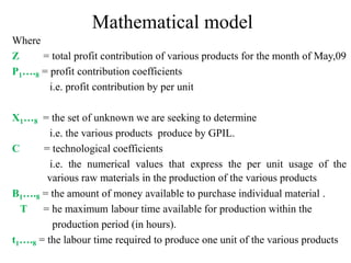 Mathematical model
Where
Z = total profit contribution of various products for the month of May,09
P1….8 = profit contribution coefficients
i.e. profit contribution by per unit
X1…8 = the set of unknown we are seeking to determine
i.e. the various products produce by GPIL.
C = technological coefficients
i.e. the numerical values that express the per unit usage of the
various raw materials in the production of the various products
B1….8 = the amount of money available to purchase individual material .
T = he maximum labour time available for production within the
production period (in hours).
t1….8 = the labour time required to produce one unit of the various products
 