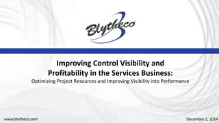 December 2, 2014
Improving Control Visibility and
Profitability in the Services Business:
Optimizing Project Resources and Improving Visibility into Performance
www.blytheco.com
 