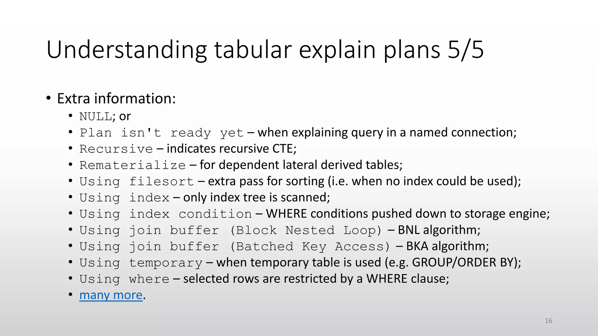 Understanding tabular explain plans 5/5
• Extra information:
• NULL; or
• Plan isn't ready yet – when explaining query in a named connection;
• Recursive – indicates recursive CTE;
• Rematerialize – for dependent lateral derived tables;
• Using filesort – extra pass for sorting (i.e. when no index could be used);
• Using index – only index tree is scanned;
• Using index condition – WHERE conditions pushed down to storage engine;
• Using join buffer (Block Nested Loop) – BNL algorithm;
• Using join buffer (Batched Key Access) – BKA algorithm;
• Using temporary – when temporary table is used (e.g. GROUP/ORDER BY);
• Using where – selected rows are restricted by a WHERE clause;
• many more.
16
 