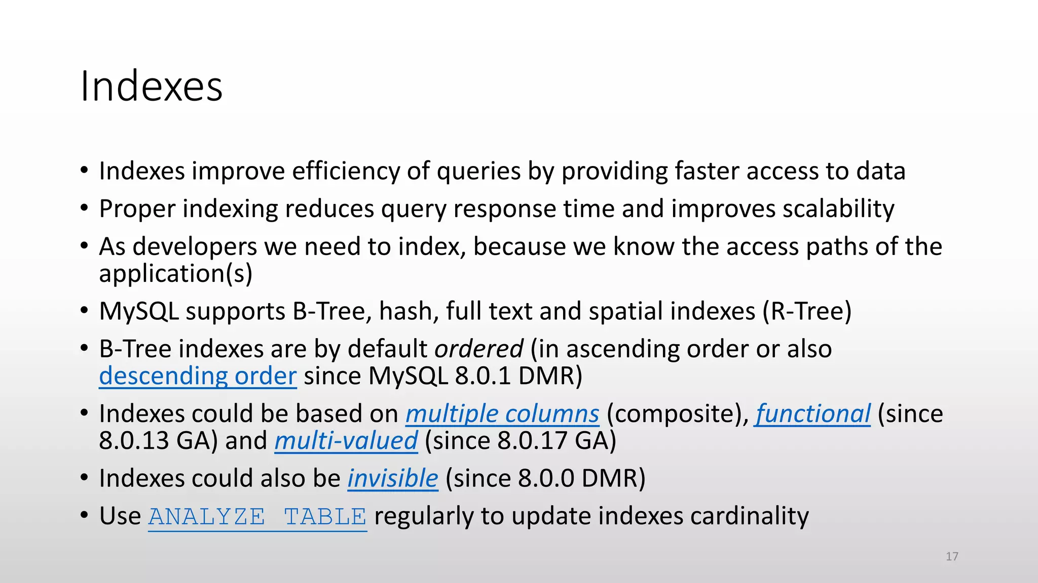 Indexes
• Indexes improve efficiency of queries by providing faster access to data
• Proper indexing reduces query response time and improves scalability
• As developers we need to index, because we know the access paths of the
application(s)
• MySQL supports B-Tree, hash, full text and spatial indexes (R-Tree)
• B-Tree indexes are by default ordered (in ascending order or also
descending order since MySQL 8.0.1 DMR)
• Indexes could be based on multiple columns (composite), functional (since
8.0.13 GA) and multi-valued (since 8.0.17 GA)
• Indexes could also be invisible (since 8.0.0 DMR)
• Use ANALYZE TABLE regularly to update indexes cardinality
17
 