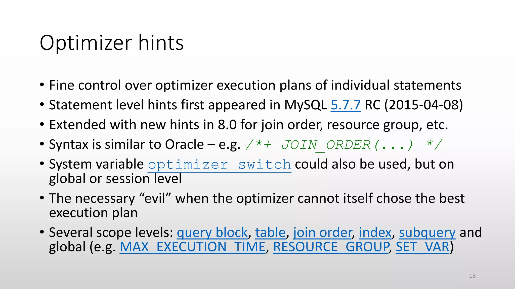 Optimizer hints
• Fine control over optimizer execution plans of individual statements
• Statement level hints first appeared in MySQL 5.7.7 RC (2015-04-08)
• Extended with new hints in 8.0 for join order, resource group, etc.
• Syntax is similar to Oracle – e.g. /*+ JOIN_ORDER(...) */
• System variable optimizer_switch could also be used, but on
global or session level
• The necessary “evil” when the optimizer cannot itself chose the best
execution plan
• Several scope levels: query block, table, join order, index, subquery and
global (e.g. MAX_EXECUTION_TIME, RESOURCE_GROUP, SET_VAR)
18
 