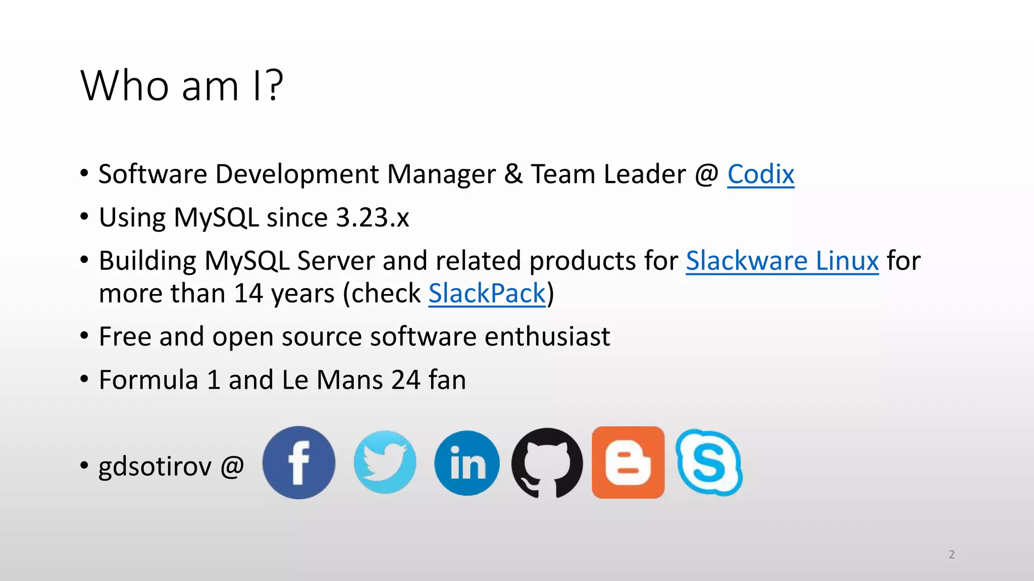 Who am I?
• Software Development Manager & Team Leader @ Codix
• Using MySQL since 3.23.x
• Building MySQL Server and related products for Slackware Linux for
more than 14 years (check SlackPack)
• Free and open source software enthusiast
• Formula 1 and Le Mans 24 fan
• gdsotirov @
2
 