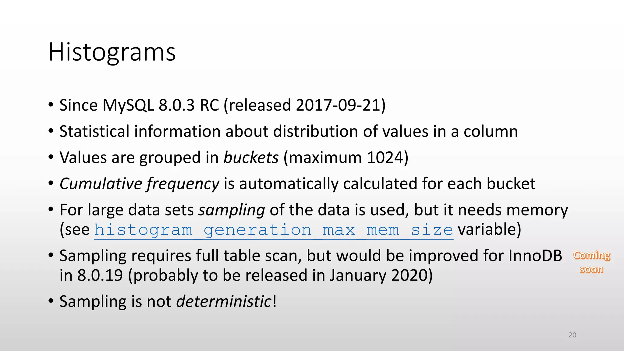 Histograms
• Since MySQL 8.0.3 RC (released 2017-09-21)
• Statistical information about distribution of values in a column
• Values are grouped in buckets (maximum 1024)
• Cumulative frequency is automatically calculated for each bucket
• For large data sets sampling of the data is used, but it needs memory
(see histogram_generation_max_mem_size variable)
• Sampling requires full table scan, but would be improved for InnoDB
in 8.0.19 (probably to be released in January 2020)
• Sampling is not deterministic!
20
 