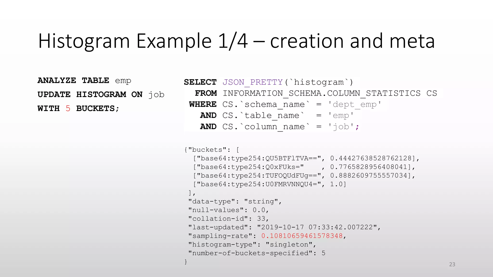 Histogram Example 1/4 – creation and meta
ANALYZE TABLE emp
UPDATE HISTOGRAM ON job
WITH 5 BUCKETS;
{"buckets": [
["base64:type254:QU5BTFlTVA==", 0.44427638528762128],
["base64:type254:Q0xFUks=" , 0.7765828956408041],
["base64:type254:TUFOQUdFUg==", 0.8882609755557034],
["base64:type254:U0FMRVNNQU4=", 1.0]
],
"data-type": "string",
"null-values": 0.0,
"collation-id": 33,
"last-updated": "2019-10-17 07:33:42.007222",
"sampling-rate": 0.10810659461578348,
"histogram-type": "singleton",
"number-of-buckets-specified": 5
}
SELECT JSON_PRETTY(`histogram`)
FROM INFORMATION_SCHEMA.COLUMN_STATISTICS CS
WHERE CS.`schema_name` = 'dept_emp'
AND CS.`table_name` = 'emp'
AND CS.`column_name` = 'job';
23
 