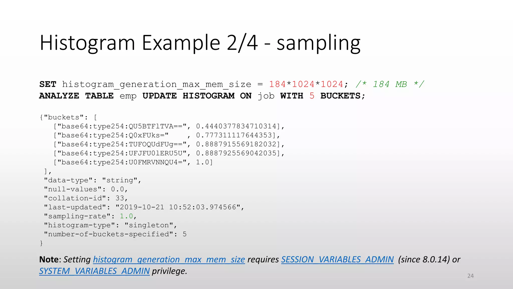 Histogram Example 2/4 - sampling
SET histogram_generation_max_mem_size = 184*1024*1024; /* 184 MB */
ANALYZE TABLE emp UPDATE HISTOGRAM ON job WITH 5 BUCKETS;
{"buckets": [
["base64:type254:QU5BTFlTVA==", 0.4440377834710314],
["base64:type254:Q0xFUks=" , 0.777311117644353],
["base64:type254:TUFOQUdFUg==", 0.8887915569182032],
["base64:type254:UFJFU0lERU5U", 0.8887925569042035],
["base64:type254:U0FMRVNNQU4=", 1.0]
],
"data-type": "string",
"null-values": 0.0,
"collation-id": 33,
"last-updated": "2019-10-21 10:52:03.974566",
"sampling-rate": 1.0,
"histogram-type": "singleton",
"number-of-buckets-specified": 5
}
Note: Setting histogram_generation_max_mem_size requires SESSION_VARIABLES_ADMIN (since 8.0.14) or
SYSTEM_VARIABLES_ADMIN privilege. 24
 