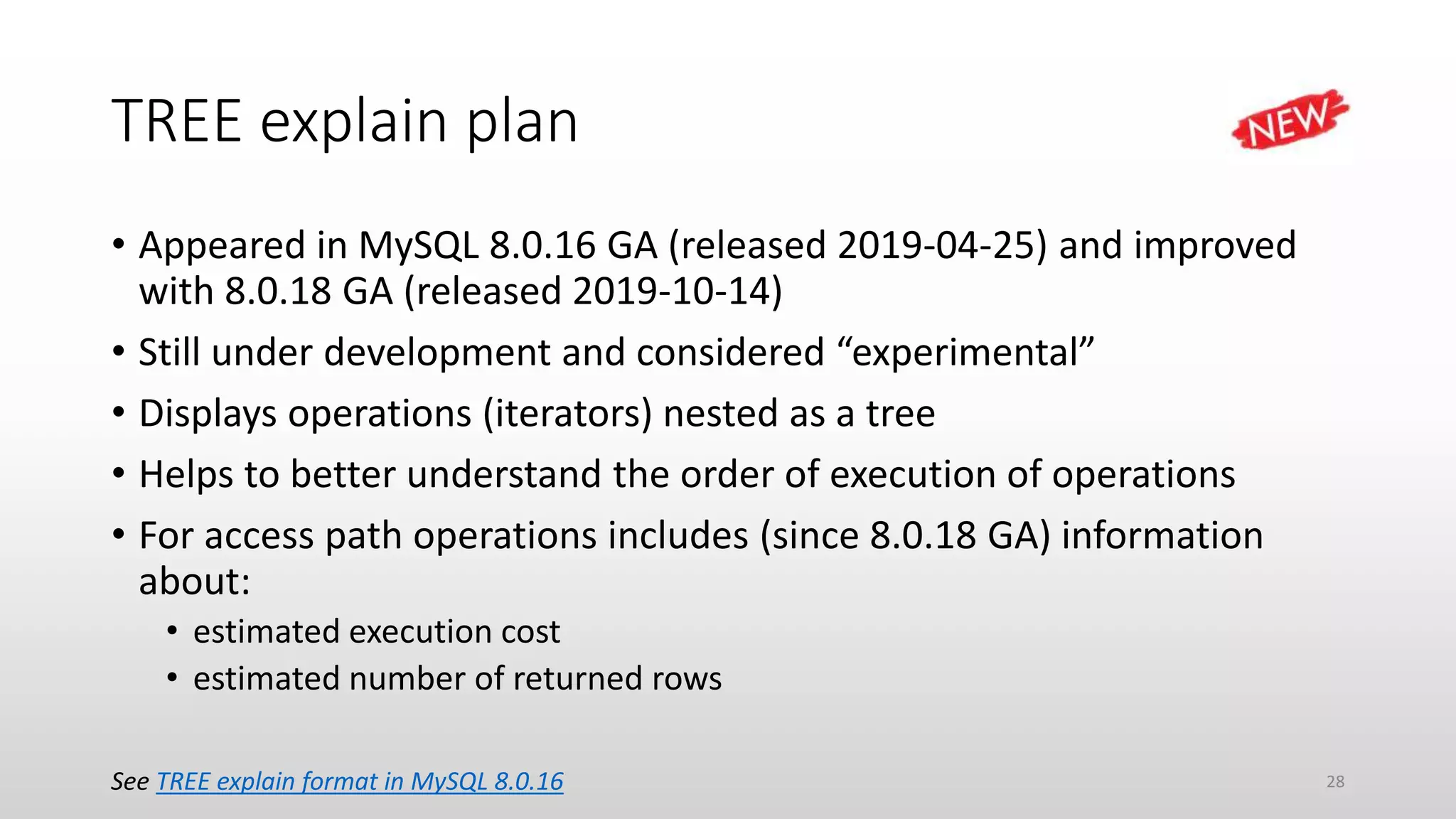 TREE explain plan
• Appeared in MySQL 8.0.16 GA (released 2019-04-25) and improved
with 8.0.18 GA (released 2019-10-14)
• Still under development and considered “experimental”
• Displays operations (iterators) nested as a tree
• Helps to better understand the order of execution of operations
• For access path operations includes (since 8.0.18 GA) information
about:
• estimated execution cost
• estimated number of returned rows
See TREE explain format in MySQL 8.0.16 28
 