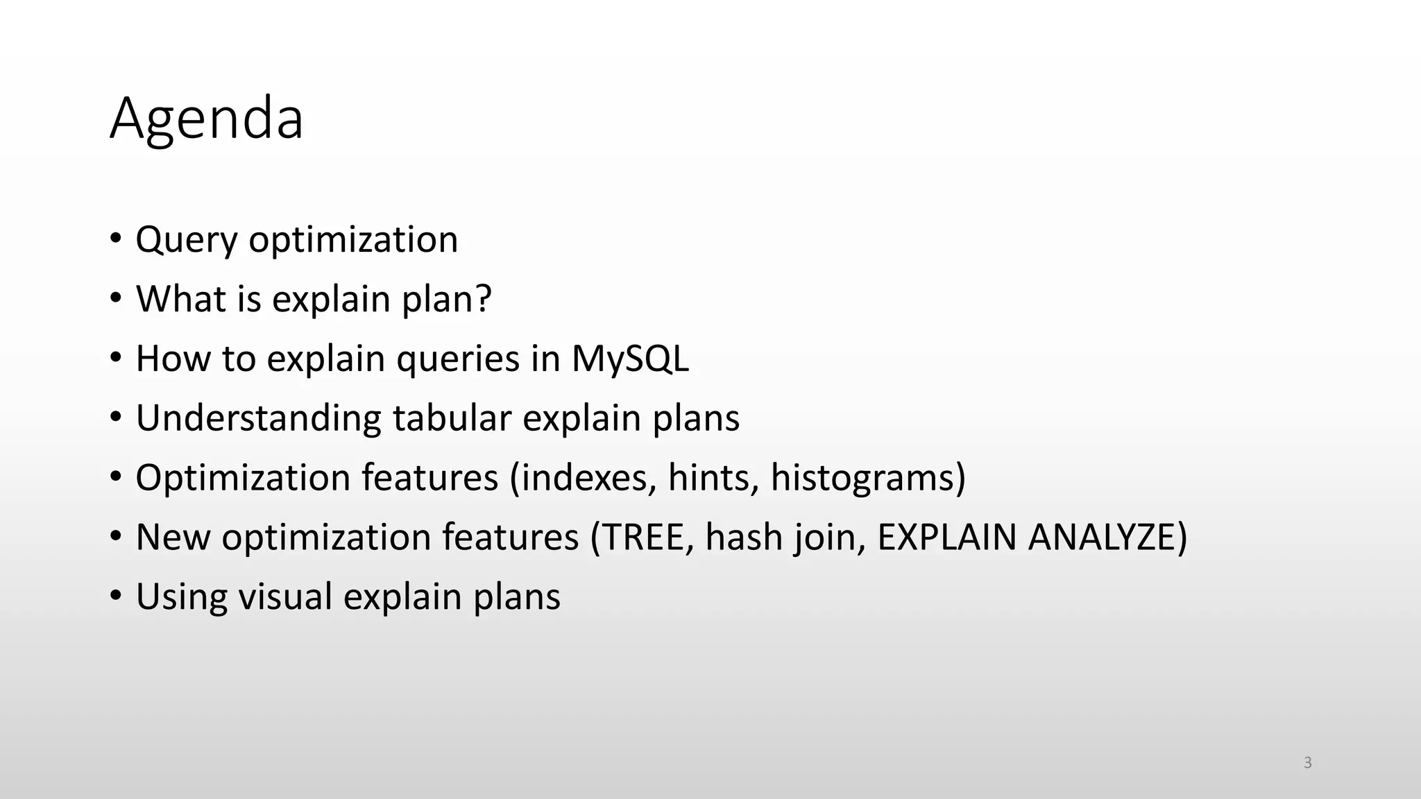 Agenda
• Query optimization
• What is explain plan?
• How to explain queries in MySQL
• Understanding tabular explain plans
• Optimization features (indexes, hints, histograms)
• New optimization features (TREE, hash join, EXPLAIN ANALYZE)
• Using visual explain plans
3
 