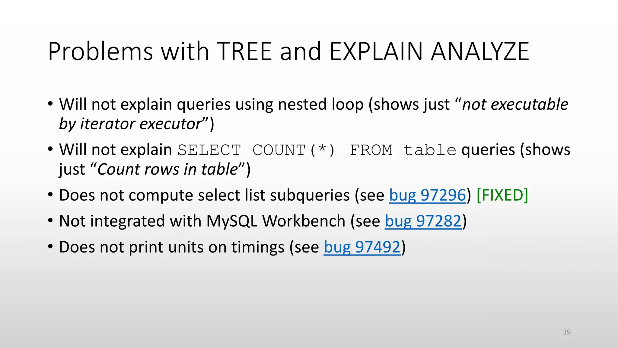 Problems with TREE and EXPLAIN ANALYZE
• Will not explain queries using nested loop (shows just “not executable
by iterator executor”)
• Will not explain SELECT COUNT(*) FROM table queries (shows
just “Count rows in table”)
• Does not compute select list subqueries (see bug 97296) [FIXED]
• Not integrated with MySQL Workbench (see bug 97282)
• Does not print units on timings (see bug 97492)
39
 