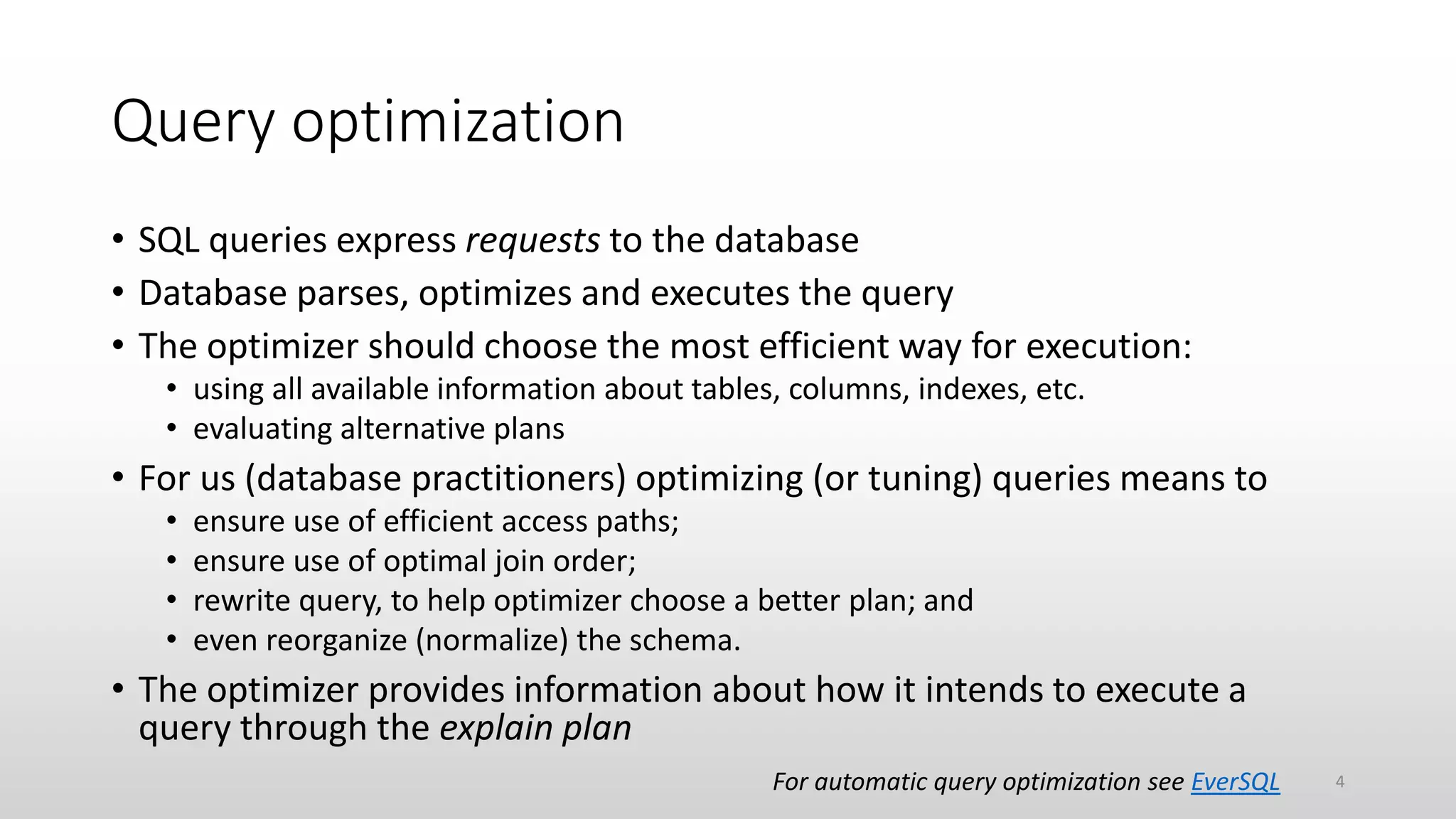 Query optimization
• SQL queries express requests to the database
• Database parses, optimizes and executes the query
• The optimizer should choose the most efficient way for execution:
• using all available information about tables, columns, indexes, etc.
• evaluating alternative plans
• For us (database practitioners) optimizing (or tuning) queries means to
• ensure use of efficient access paths;
• ensure use of optimal join order;
• rewrite query, to help optimizer choose a better plan; and
• even reorganize (normalize) the schema.
• The optimizer provides information about how it intends to execute a
query through the explain plan
For automatic query optimization see EverSQL 4
 