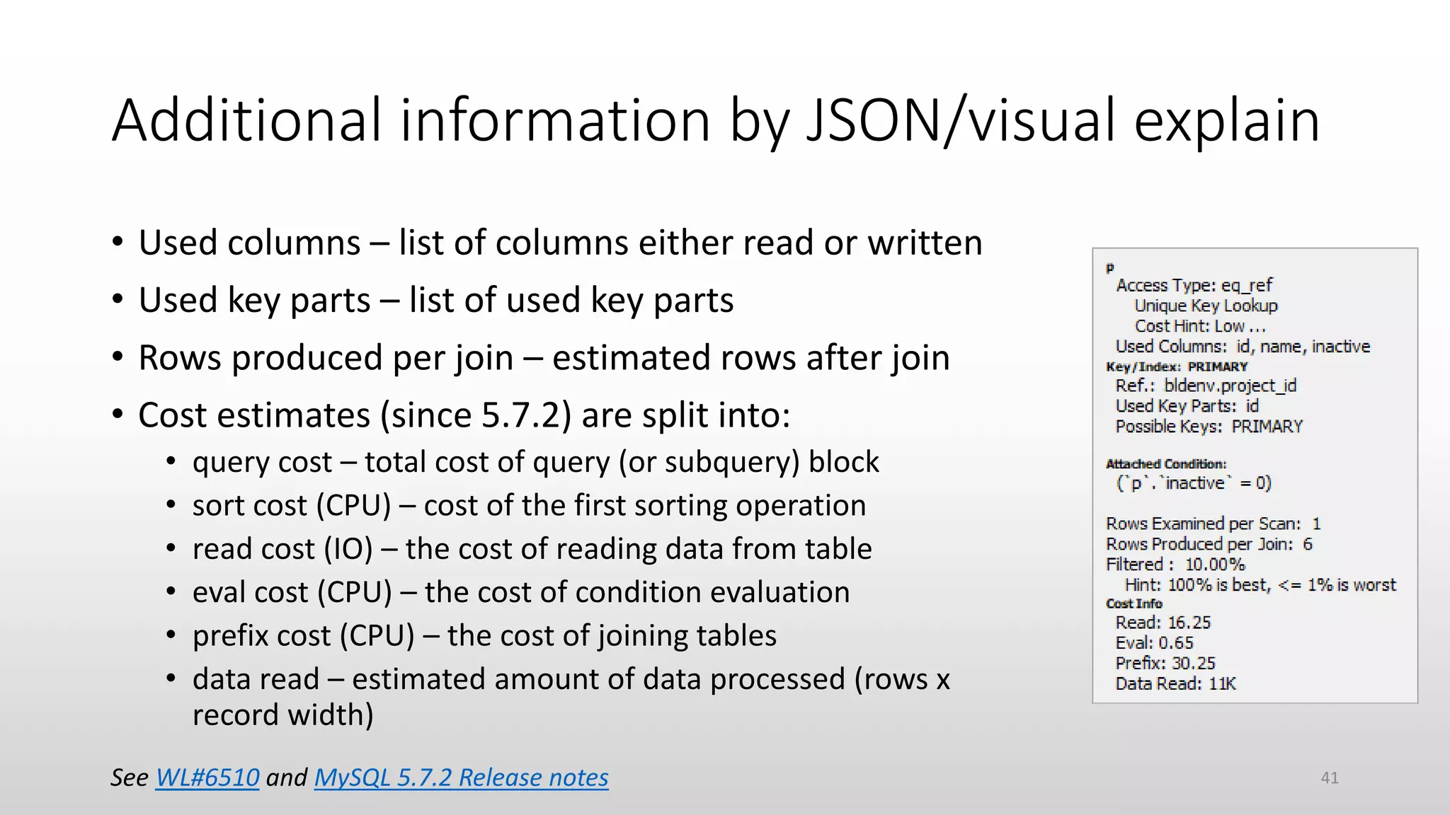 Additional information by JSON/visual explain
• Used columns – list of columns either read or written
• Used key parts – list of used key parts
• Rows produced per join – estimated rows after join
• Cost estimates (since 5.7.2) are split into:
• query cost – total cost of query (or subquery) block
• sort cost (CPU) – cost of the first sorting operation
• read cost (IO) – the cost of reading data from table
• eval cost (CPU) – the cost of condition evaluation
• prefix cost (CPU) – the cost of joining tables
• data read – estimated amount of data processed (rows x
record width)
See WL#6510 and MySQL 5.7.2 Release notes 41
 