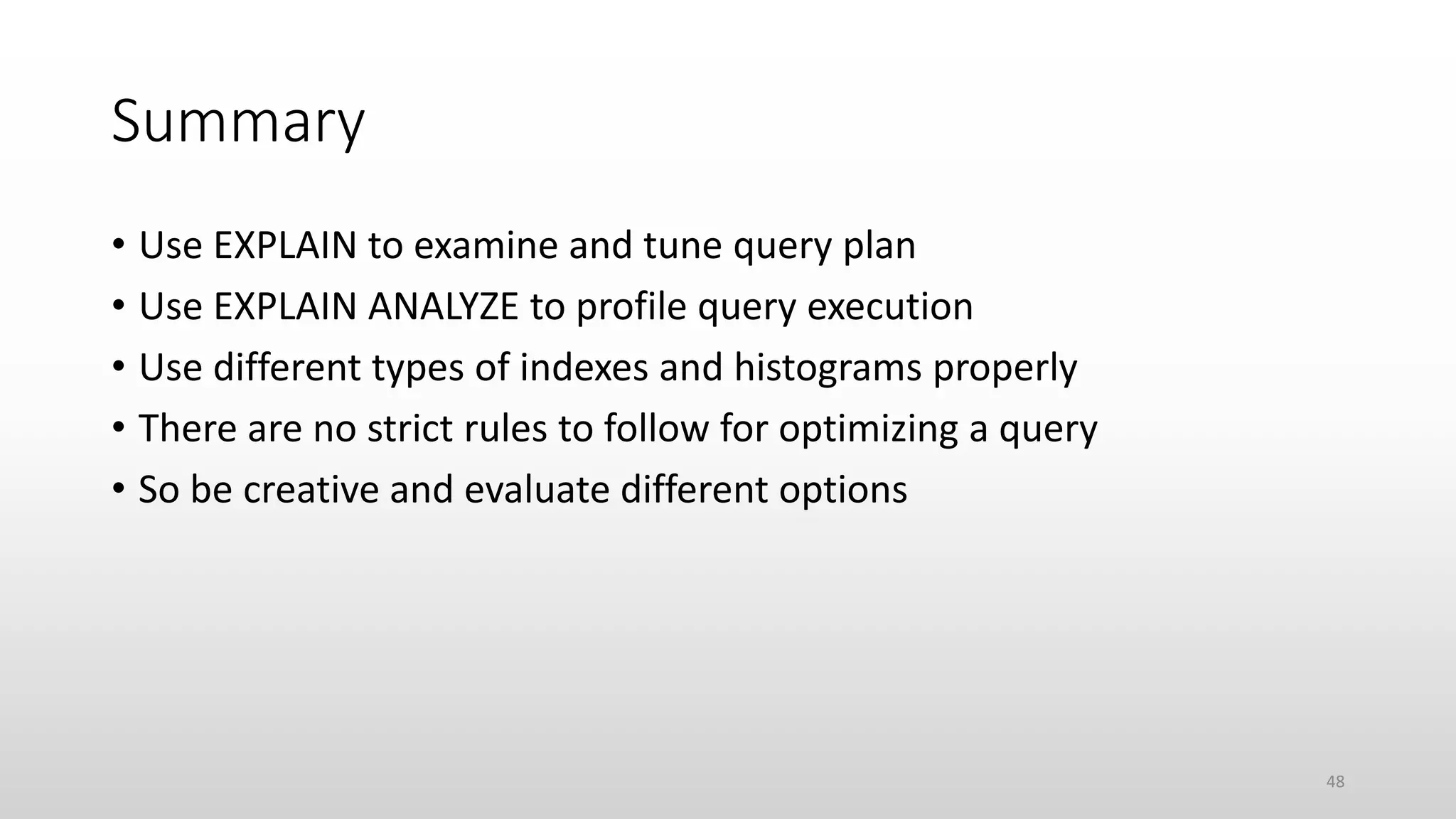 Summary
• Use EXPLAIN to examine and tune query plan
• Use EXPLAIN ANALYZE to profile query execution
• Use different types of indexes and histograms properly
• There are no strict rules to follow for optimizing a query
• So be creative and evaluate different options
48
 