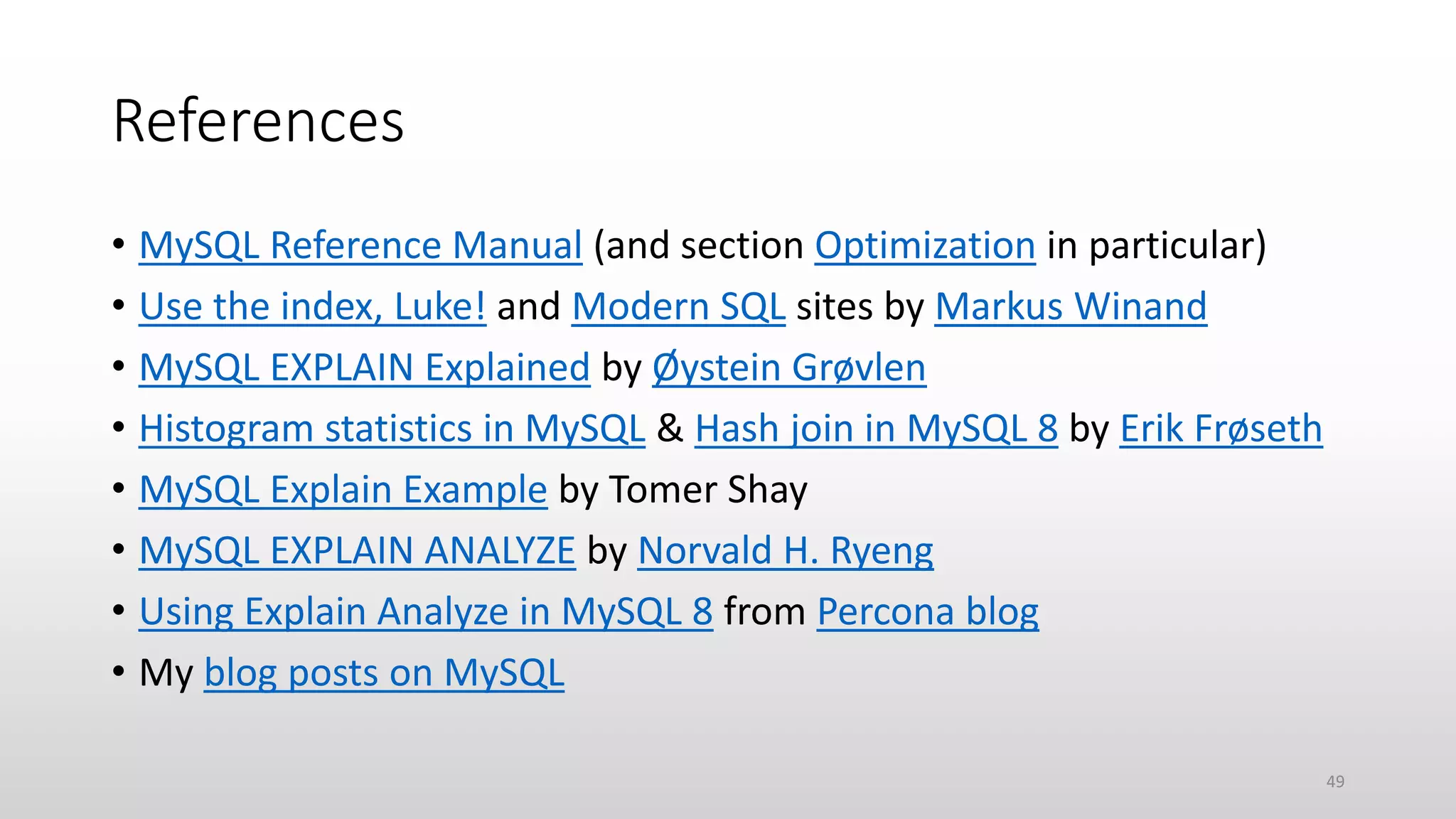 References
• MySQL Reference Manual (and section Optimization in particular)
• Use the index, Luke! and Modern SQL sites by Markus Winand
• MySQL EXPLAIN Explained by Øystein Grøvlen
• Histogram statistics in MySQL & Hash join in MySQL 8 by Erik Frøseth
• MySQL Explain Example by Tomer Shay
• MySQL EXPLAIN ANALYZE by Norvald H. Ryeng
• Using Explain Analyze in MySQL 8 from Percona blog
• My blog posts on MySQL
49
 