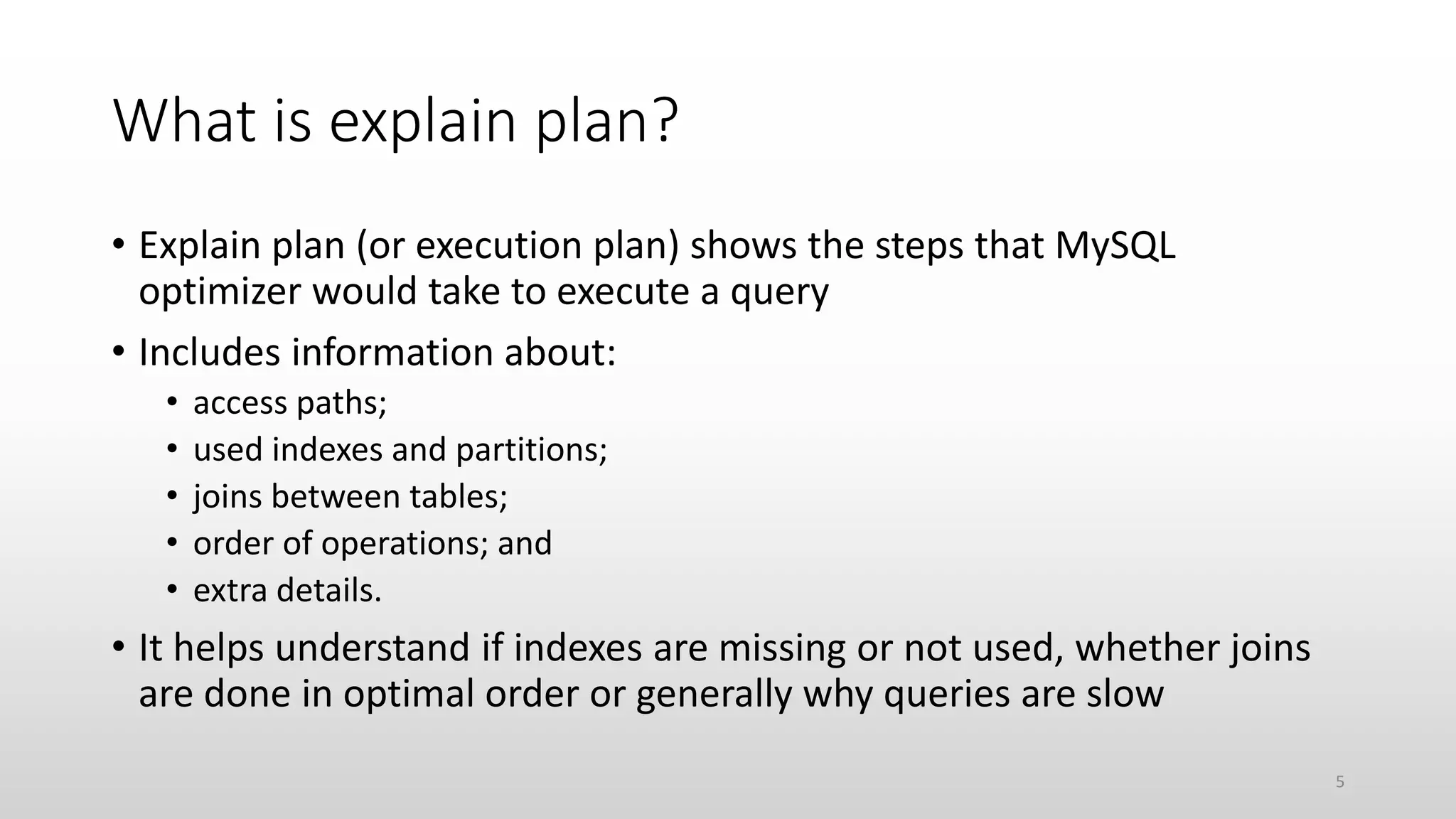 What is explain plan?
• Explain plan (or execution plan) shows the steps that MySQL
optimizer would take to execute a query
• Includes information about:
• access paths;
• used indexes and partitions;
• joins between tables;
• order of operations; and
• extra details.
• It helps understand if indexes are missing or not used, whether joins
are done in optimal order or generally why queries are slow
5
 