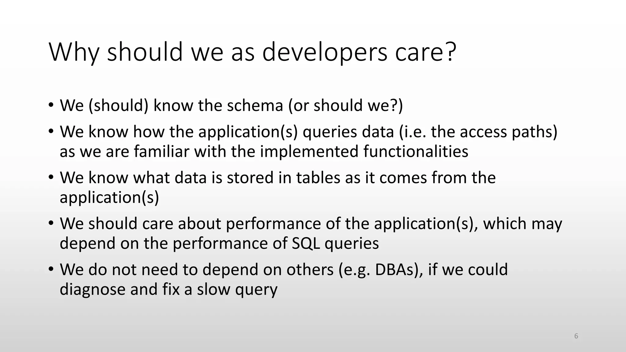 Why should we as developers care?
• We (should) know the schema (or should we?)
• We know how the application(s) queries data (i.e. the access paths)
as we are familiar with the implemented functionalities
• We know what data is stored in tables as it comes from the
application(s)
• We should care about performance of the application(s), which may
depend on the performance of SQL queries
• We do not need to depend on others (e.g. DBAs), if we could
diagnose and fix a slow query
6
 