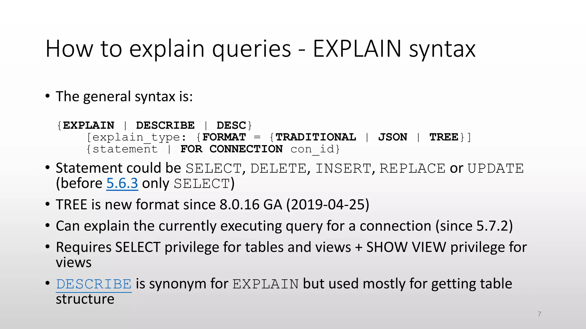 How to explain queries - EXPLAIN syntax
• The general syntax is:
{EXPLAIN | DESCRIBE | DESC}
[explain_type: {FORMAT = {TRADITIONAL | JSON | TREE}]
{statement | FOR CONNECTION con_id}
• Statement could be SELECT, DELETE, INSERT, REPLACE or UPDATE
(before 5.6.3 only SELECT)
• TREE is new format since 8.0.16 GA (2019-04-25)
• Can explain the currently executing query for a connection (since 5.7.2)
• Requires SELECT privilege for tables and views + SHOW VIEW privilege for
views
• DESCRIBE is synonym for EXPLAIN but used mostly for getting table
structure
7
 