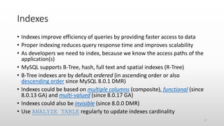 Indexes
• Indexes improve efficiency of queries by providing faster access to data
• Proper indexing reduces query response time and improves scalability
• As developers we need to index, because we know the access paths of the
application(s)
• MySQL supports B-Tree, hash, full text and spatial indexes (R-Tree)
• B-Tree indexes are by default ordered (in ascending order or also
descending order since MySQL 8.0.1 DMR)
• Indexes could be based on multiple columns (composite), functional (since
8.0.13 GA) and multi-valued (since 8.0.17 GA)
• Indexes could also be invisible (since 8.0.0 DMR)
• Use ANALYZE TABLE regularly to update indexes cardinality
17
 