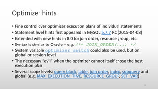 Optimizer hints
• Fine control over optimizer execution plans of individual statements
• Statement level hints first appeared in MySQL 5.7.7 RC (2015-04-08)
• Extended with new hints in 8.0 for join order, resource group, etc.
• Syntax is similar to Oracle – e.g. /*+ JOIN_ORDER(...) */
• System variable optimizer_switch could also be used, but on
global or session level
• The necessary “evil” when the optimizer cannot itself chose the best
execution plan
• Several scope levels: query block, table, join order, index, subquery and
global (e.g. MAX_EXECUTION_TIME, RESOURCE_GROUP, SET_VAR)
18
 