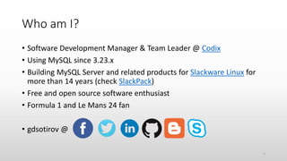 Who am I?
• Software Development Manager & Team Leader @ Codix
• Using MySQL since 3.23.x
• Building MySQL Server and related products for Slackware Linux for
more than 14 years (check SlackPack)
• Free and open source software enthusiast
• Formula 1 and Le Mans 24 fan
• gdsotirov @
2
 