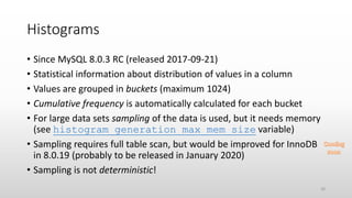 Histograms
• Since MySQL 8.0.3 RC (released 2017-09-21)
• Statistical information about distribution of values in a column
• Values are grouped in buckets (maximum 1024)
• Cumulative frequency is automatically calculated for each bucket
• For large data sets sampling of the data is used, but it needs memory
(see histogram_generation_max_mem_size variable)
• Sampling requires full table scan, but would be improved for InnoDB
in 8.0.19 (probably to be released in January 2020)
• Sampling is not deterministic!
20
 