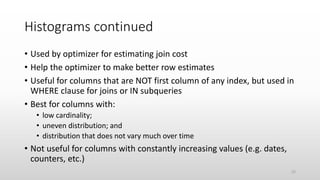 Histograms continued
• Used by optimizer for estimating join cost
• Help the optimizer to make better row estimates
• Useful for columns that are NOT first column of any index, but used in
WHERE clause for joins or IN subqueries
• Best for columns with:
• low cardinality;
• uneven distribution; and
• distribution that does not vary much over time
• Not useful for columns with constantly increasing values (e.g. dates,
counters, etc.)
22
 