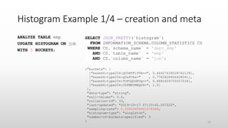 Histogram Example 1/4 – creation and meta
ANALYZE TABLE emp
UPDATE HISTOGRAM ON job
WITH 5 BUCKETS;
{"buckets": [
["base64:type254:QU5BTFlTVA==", 0.44427638528762128],
["base64:type254:Q0xFUks=" , 0.7765828956408041],
["base64:type254:TUFOQUdFUg==", 0.8882609755557034],
["base64:type254:U0FMRVNNQU4=", 1.0]
],
"data-type": "string",
"null-values": 0.0,
"collation-id": 33,
"last-updated": "2019-10-17 07:33:42.007222",
"sampling-rate": 0.10810659461578348,
"histogram-type": "singleton",
"number-of-buckets-specified": 5
}
SELECT JSON_PRETTY(`histogram`)
FROM INFORMATION_SCHEMA.COLUMN_STATISTICS CS
WHERE CS.`schema_name` = 'dept_emp'
AND CS.`table_name` = 'emp'
AND CS.`column_name` = 'job';
23
 
