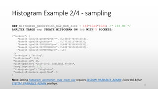 Histogram Example 2/4 - sampling
SET histogram_generation_max_mem_size = 184*1024*1024; /* 184 MB */
ANALYZE TABLE emp UPDATE HISTOGRAM ON job WITH 5 BUCKETS;
{"buckets": [
["base64:type254:QU5BTFlTVA==", 0.4440377834710314],
["base64:type254:Q0xFUks=" , 0.777311117644353],
["base64:type254:TUFOQUdFUg==", 0.8887915569182032],
["base64:type254:UFJFU0lERU5U", 0.8887925569042035],
["base64:type254:U0FMRVNNQU4=", 1.0]
],
"data-type": "string",
"null-values": 0.0,
"collation-id": 33,
"last-updated": "2019-10-21 10:52:03.974566",
"sampling-rate": 1.0,
"histogram-type": "singleton",
"number-of-buckets-specified": 5
}
Note: Setting histogram_generation_max_mem_size requires SESSION_VARIABLES_ADMIN (since 8.0.14) or
SYSTEM_VARIABLES_ADMIN privilege. 24
 