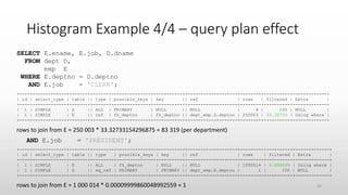 Histogram Example 4/4 – query plan effect
SELECT E.ename, E.job, D.dname
FROM dept D,
emp E
WHERE E.deptno = D.deptno
AND E.job = 'CLERK';
+----+-------------+-------++------+---------------+-----------++-------------------+--------+----------+-------------+
| id | select_type | table || type | possible_keys | key || ref | rows | filtered | Extra |
+----+-------------+-------++------+---------------+-----------++-------------------+--------+----------+-------------+
| 1 | SIMPLE | D || ALL | PRIMARY | NULL || NULL | 4 | 100 | NULL |
| 1 | SIMPLE | E || ref | fk_deptno | fk_deptno || dept_emp.D.deptno | 250003 | 33.32733 | Using where |
+----+-------------+-------++------+---------------+-----------++-------------------+--------+----------+-------------+
rows to join from E = 250 003 * 33.32733154296875 ≈ 83 319 (per department)
AND E.job = 'PRESIDENT';
+----+-------------+-------++--------+---------------+---------++-------------------+---------+----------+-------------+
| id | select_type | table || type | possible_keys | key || ref | rows | filtered | Extra |
+----+-------------+-------++--------+---------------+---------++-------------------+---------+----------+-------------+
| 1 | SIMPLE | E || ALL | fk_deptno | NULL || NULL | 1000014 | 0.000099 | Using where |
| 1 | SIMPLE | D || eq_ref | PRIMARY | PRIMARY || dept_emp.E.deptno | 1 | 100 | NULL |
+----+-------------+-------++--------+---------------+---------++-------------------+---------+----------+-------------+
rows to join from E = 1 000 014 * 0.00009999860048992559 ≈ 1 26
 