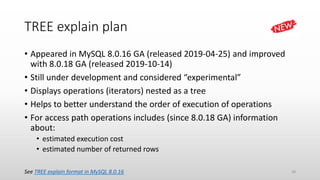 TREE explain plan
• Appeared in MySQL 8.0.16 GA (released 2019-04-25) and improved
with 8.0.18 GA (released 2019-10-14)
• Still under development and considered “experimental”
• Displays operations (iterators) nested as a tree
• Helps to better understand the order of execution of operations
• For access path operations includes (since 8.0.18 GA) information
about:
• estimated execution cost
• estimated number of returned rows
See TREE explain format in MySQL 8.0.16 28
 