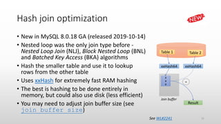 Hash join optimization
• New in MySQL 8.0.18 GA (released 2019-10-14)
• Nested loop was the only join type before -
Nested Loop Join (NLJ), Block Nested Loop (BNL)
and Batched Key Access (BKA) algorithms
• Hash the smaller table and use it to lookup
rows from the other table
• Uses xxHash for extremely fast RAM hashing
• The best is hashing to be done entirely in
memory, but could also use disk (less efficient)
• You may need to adjust join buffer size (see
join_buffer_size)
Table 1 Table 2
xxHash64 xxHash64
Join buffer
#
#
#
Result
=
See WL#2241 31
 