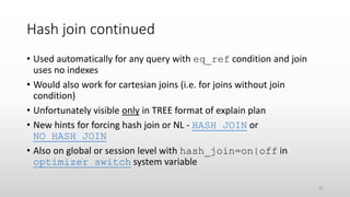 Hash join continued
• Used automatically for any query with eq_ref condition and join
uses no indexes
• Would also work for cartesian joins (i.e. for joins without join
condition)
• Unfortunately visible only in TREE format of explain plan
• New hints for forcing hash join or NL - HASH_JOIN or
NO_HASH_JOIN
• Also on global or session level with hash_join=on|off in
optimizer_switch system variable
32
 