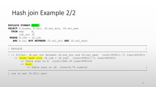 Hash join Example 2/2
EXPLAIN FORMAT=TREE
SELECT E.ename, E.sal, JS.sal_min, JS.sal_max
FROM emp E,
job_sal JS
WHERE E.job = JS.job
AND E.sal NOT BETWEEN JS.sal_min AND JS.sal_max;
+---------------------------------------------------------------------------------------+
| EXPLAIN |
+---------------------------------------------------------------------------------------+
| -> Filter: (E.sal not between JS.sal_min and JS.sal_max) (cost=499211.71 rows=442901)
-> Inner hash join (E.job = JS.job) (cost=499211.71 rows=442901)
-> Table scan on E (cost=1962.39 rows=996514)
-> Hash
-> Table scan on JS (cost=0.75 rows=5) |
+---------------------------------------------------------------------------------------+
1 row in set (0.0011 sec)
34
 