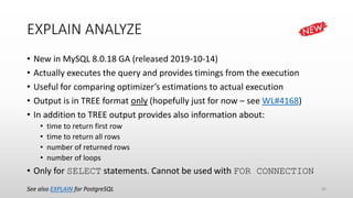 EXPLAIN ANALYZE
• New in MySQL 8.0.18 GA (released 2019-10-14)
• Actually executes the query and provides timings from the execution
• Useful for comparing optimizer’s estimations to actual execution
• Output is in TREE format only (hopefully just for now – see WL#4168)
• In addition to TREE output provides also information about:
• time to return first row
• time to return all rows
• number of returned rows
• number of loops
• Only for SELECT statements. Cannot be used with FOR CONNECTION
See also EXPLAIN for PostgreSQL 36
 