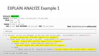 EXPLAIN ANALYZE Example 1
+--------------------------------------------------------------------------------------------+
| EXPLAIN |
+--------------------------------------------------------------------------------------------+
| -> Filter: (e.sal not between js.sal_min and js.sal_max) (cost=499211.71 rows=442901)
(actual time=0.098..778.486 rows=915166 loops=1)
-> Inner hash join (e.job = js.job) (cost=499211.71 rows=442901)
(actual time=0.089..568.473 rows=1000014 loops=1)
-> Table scan on E (cost=1962.39 rows=996514)
(actual time=0.025..288.830 rows=1000014 loops=1)
-> Hash
-> Table scan on JS (cost=0.75 rows=5) (actual time=0.041..0.048 rows=5 loops=1)|
+--------------------------------------------------------------------------------------------+
1 row in set (0.8240 sec)
EXPLAIN ANALYZE
SELECT E.ename, E.sal, JS.sal_min, JS.sal_max
FROM emp E,
job_sal JS
WHERE E.job = JS.job
AND E.sal NOT BETWEEN JS.sal_min AND JS.sal_max; Note: Actual times are in milliseconds!
37
 