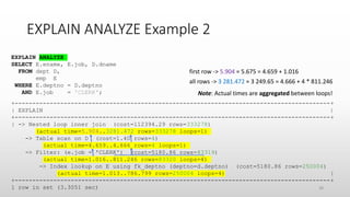 EXPLAIN ANALYZE Example 2
EXPLAIN ANALYZE
SELECT E.ename, E.job, D.dname
FROM dept D,
emp E
WHERE E.deptno = D.deptno
AND E.job = 'CLERK';
+------------------------------------------------------------------------------------------+
| EXPLAIN |
+------------------------------------------------------------------------------------------+
| -> Nested loop inner join (cost=112394.29 rows=333278)
(actual time=5.904..3281.472 rows=333278 loops=1)
-> Table scan on D (cost=1.40 rows=4)
(actual time=4.659..4.666 rows=4 loops=1)
-> Filter: (e.job = 'CLERK') (cost=5180.86 rows=83319)
(actual time=1.016..811.246 rows=83320 loops=4)
-> Index lookup on E using fk_deptno (deptno=d.deptno) (cost=5180.86 rows=250004)
(actual time=1.013..786.799 rows=250004 loops=4) |
+------------------------------------------------------------------------------------------+
1 row in set (3.3051 sec)
first row -> 5.904 ≈ 5.675 = 4.659 + 1.016
all rows -> 3 281.472 ≈ 3 249.65 = 4.666 + 4 * 811.246
Note: Actual times are aggregated between loops!
38
 