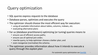 Query optimization
• SQL queries express requests to the database
• Database parses, optimizes and executes the query
• The optimizer should choose the most efficient way for execution:
• using all available information about tables, columns, indexes, etc.
• evaluating alternative plans
• For us (database practitioners) optimizing (or tuning) queries means to
• ensure use of efficient access paths;
• ensure use of optimal join order;
• rewrite query, to help optimizer choose a better plan; and
• even reorganize (normalize) the schema.
• The optimizer provides information about how it intends to execute a
query through the explain plan
For automatic query optimization see EverSQL 4
 