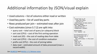 Additional information by JSON/visual explain
• Used columns – list of columns either read or written
• Used key parts – list of used key parts
• Rows produced per join – estimated rows after join
• Cost estimates (since 5.7.2) are split into:
• query cost – total cost of query (or subquery) block
• sort cost (CPU) – cost of the first sorting operation
• read cost (IO) – the cost of reading data from table
• eval cost (CPU) – the cost of condition evaluation
• prefix cost (CPU) – the cost of joining tables
• data read – estimated amount of data processed (rows x
record width)
See WL#6510 and MySQL 5.7.2 Release notes 41
 