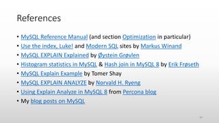 References
• MySQL Reference Manual (and section Optimization in particular)
• Use the index, Luke! and Modern SQL sites by Markus Winand
• MySQL EXPLAIN Explained by Øystein Grøvlen
• Histogram statistics in MySQL & Hash join in MySQL 8 by Erik Frøseth
• MySQL Explain Example by Tomer Shay
• MySQL EXPLAIN ANALYZE by Norvald H. Ryeng
• Using Explain Analyze in MySQL 8 from Percona blog
• My blog posts on MySQL
49
 