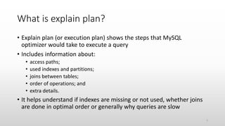 What is explain plan?
• Explain plan (or execution plan) shows the steps that MySQL
optimizer would take to execute a query
• Includes information about:
• access paths;
• used indexes and partitions;
• joins between tables;
• order of operations; and
• extra details.
• It helps understand if indexes are missing or not used, whether joins
are done in optimal order or generally why queries are slow
5
 