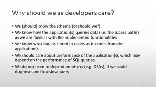 Why should we as developers care?
• We (should) know the schema (or should we?)
• We know how the application(s) queries data (i.e. the access paths)
as we are familiar with the implemented functionalities
• We know what data is stored in tables as it comes from the
application(s)
• We should care about performance of the application(s), which may
depend on the performance of SQL queries
• We do not need to depend on others (e.g. DBAs), if we could
diagnose and fix a slow query
6
 