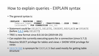 How to explain queries - EXPLAIN syntax
• The general syntax is:
{EXPLAIN | DESCRIBE | DESC}
[explain_type: {FORMAT = {TRADITIONAL | JSON | TREE}]
{statement | FOR CONNECTION con_id}
• Statement could be SELECT, DELETE, INSERT, REPLACE or UPDATE
(before 5.6.3 only SELECT)
• TREE is new format since 8.0.16 GA (2019-04-25)
• Can explain the currently executing query for a connection (since 5.7.2)
• Requires SELECT privilege for tables and views + SHOW VIEW privilege for
views
• DESCRIBE is synonym for EXPLAIN but used mostly for getting table
structure
7
 
