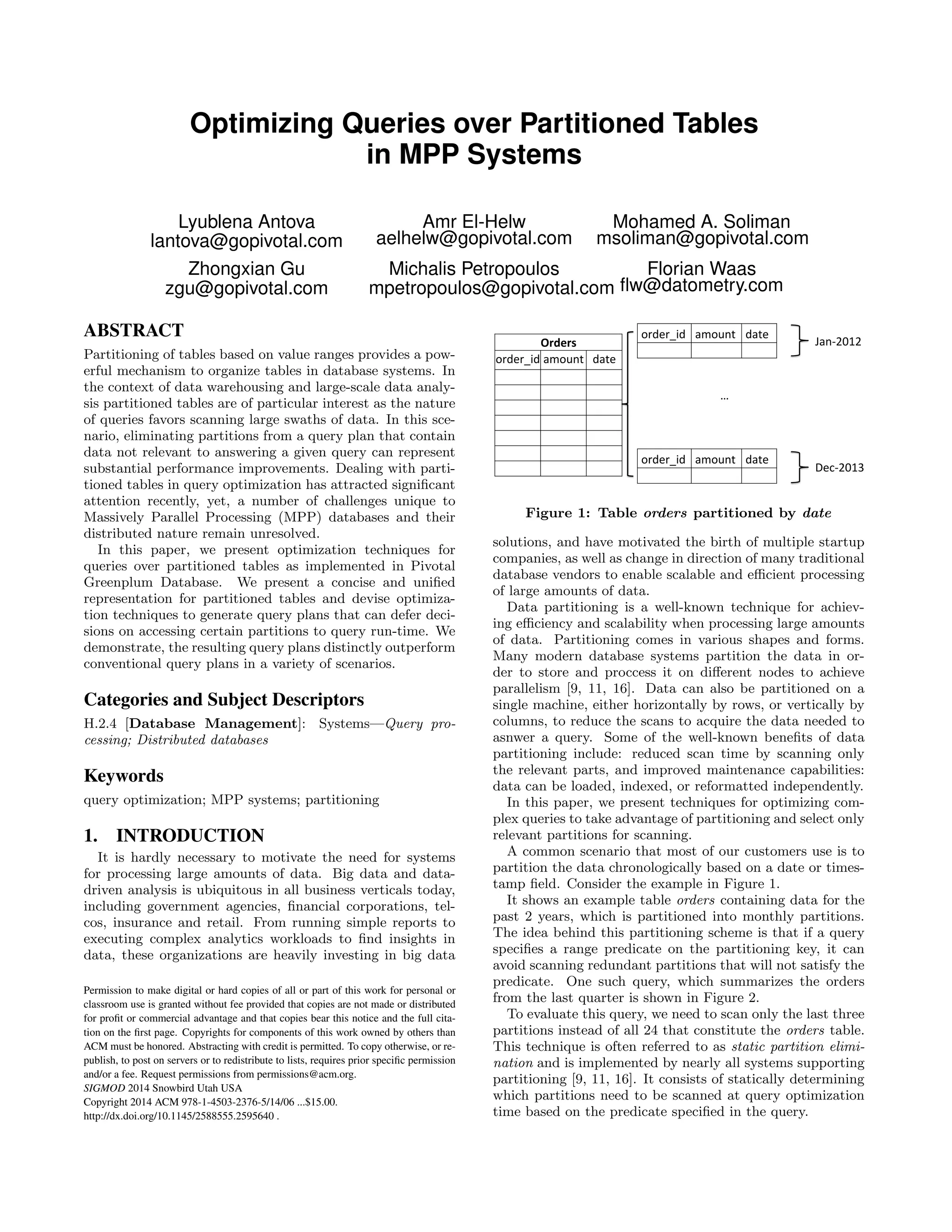 Optimizing Queries over Partitioned Tables
in MPP Systems
Lyublena Antova
lantova@gopivotal.com
Amr El-Helw
aelhelw@gopivotal.com
Mohamed A. Soliman
msoliman@gopivotal.com
Zhongxian Gu
zgu@gopivotal.com
Michalis Petropoulos
mpetropoulos@gopivotal.com
Florian Waas
ﬂw@datometry.com
ABSTRACT
Partitioning of tables based on value ranges provides a pow-
erful mechanism to organize tables in database systems. In
the context of data warehousing and large-scale data analy-
sis partitioned tables are of particular interest as the nature
of queries favors scanning large swaths of data. In this sce-
nario, eliminating partitions from a query plan that contain
data not relevant to answering a given query can represent
substantial performance improvements. Dealing with parti-
tioned tables in query optimization has attracted signiﬁcant
attention recently, yet, a number of challenges unique to
Massively Parallel Processing (MPP) databases and their
distributed nature remain unresolved.
In this paper, we present optimization techniques for
queries over partitioned tables as implemented in Pivotal
Greenplum Database. We present a concise and uniﬁed
representation for partitioned tables and devise optimiza-
tion techniques to generate query plans that can defer deci-
sions on accessing certain partitions to query run-time. We
demonstrate, the resulting query plans distinctly outperform
conventional query plans in a variety of scenarios.
Categories and Subject Descriptors
H.2.4 [Database Management]: Systems—Query pro-
cessing; Distributed databases
Keywords
query optimization; MPP systems; partitioning
1. INTRODUCTION
It is hardly necessary to motivate the need for systems
for processing large amounts of data. Big data and data-
driven analysis is ubiquitous in all business verticals today,
including government agencies, ﬁnancial corporations, tel-
cos, insurance and retail. From running simple reports to
executing complex analytics workloads to ﬁnd insights in
data, these organizations are heavily investing in big data
Permission to make digital or hard copies of all or part of this work for personal or
classroom use is granted without fee provided that copies are not made or distributed
for proﬁt or commercial advantage and that copies bear this notice and the full cita-
tion on the ﬁrst page. Copyrights for components of this work owned by others than
ACM must be honored. Abstracting with credit is permitted. To copy otherwise, or re-
publish, to post on servers or to redistribute to lists, requires prior speciﬁc permission
and/or a fee. Request permissions from permissions@acm.org.
SIGMOD 2014 Snowbird Utah USA
Copyright 2014 ACM 978-1-4503-2376-5/14/06 ...$15.00.
http://dx.doi.org/10.1145/2588555.2595640 .
!"#$"%&#' ()!*+,' #(,$'
-(+./01/'!"#$"%&
!"#$"%&#'()!*+,' #(,$'
2$3./014'
5'
!"#$"%&#' ()!*+,' #(,$'
Figure 1: Table orders partitioned by date
solutions, and have motivated the birth of multiple startup
companies, as well as change in direction of many traditional
database vendors to enable scalable and eﬃcient processing
of large amounts of data.
Data partitioning is a well-known technique for achiev-
ing eﬃciency and scalability when processing large amounts
of data. Partitioning comes in various shapes and forms.
Many modern database systems partition the data in or-
der to store and proccess it on diﬀerent nodes to achieve
parallelism [9, 11, 16]. Data can also be partitioned on a
single machine, either horizontally by rows, or vertically by
columns, to reduce the scans to acquire the data needed to
asnwer a query. Some of the well-known beneﬁts of data
partitioning include: reduced scan time by scanning only
the relevant parts, and improved maintenance capabilities:
data can be loaded, indexed, or reformatted independently.
In this paper, we present techniques for optimizing com-
plex queries to take advantage of partitioning and select only
relevant partitions for scanning.
A common scenario that most of our customers use is to
partition the data chronologically based on a date or times-
tamp ﬁeld. Consider the example in Figure 1.
It shows an example table orders containing data for the
past 2 years, which is partitioned into monthly partitions.
The idea behind this partitioning scheme is that if a query
speciﬁes a range predicate on the partitioning key, it can
avoid scanning redundant partitions that will not satisfy the
predicate. One such query, which summarizes the orders
from the last quarter is shown in Figure 2.
To evaluate this query, we need to scan only the last three
partitions instead of all 24 that constitute the orders table.
This technique is often referred to as static partition elimi-
nation and is implemented by nearly all systems supporting
partitioning [9, 11, 16]. It consists of statically determining
which partitions need to be scanned at query optimization
time based on the predicate speciﬁed in the query.
 