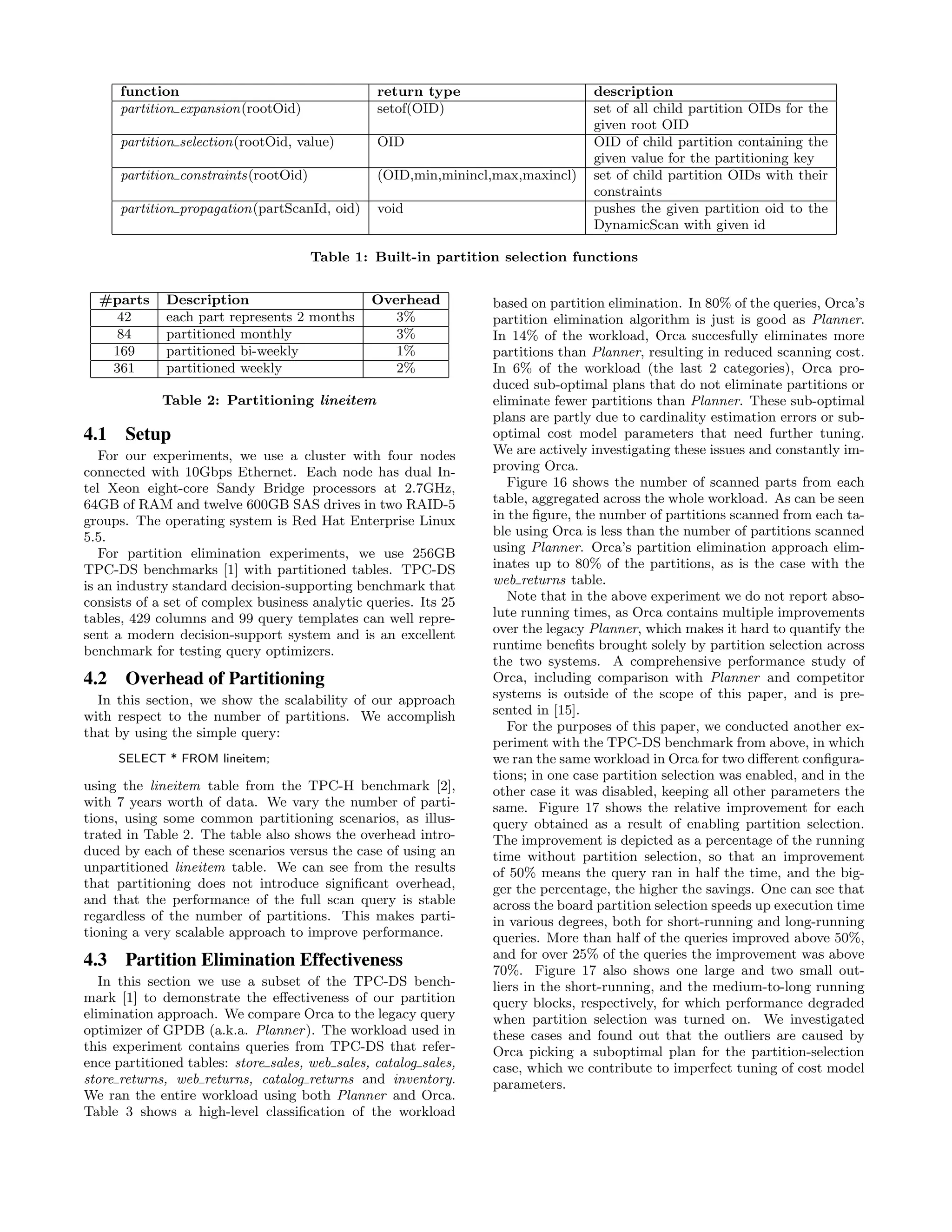 function return type description
partition expansion(rootOid) setof(OID) set of all child partition OIDs for the
given root OID
partition selection(rootOid, value) OID OID of child partition containing the
given value for the partitioning key
partition constraints(rootOid) (OID,min,minincl,max,maxincl) set of child partition OIDs with their
constraints
partition propagation(partScanId, oid) void pushes the given partition oid to the
DynamicScan with given id
Table 1: Built-in partition selection functions
#parts Description Overhead
42 each part represents 2 months 3%
84 partitioned monthly 3%
169 partitioned bi-weekly 1%
361 partitioned weekly 2%
Table 2: Partitioning lineitem
4.1 Setup
For our experiments, we use a cluster with four nodes
connected with 10Gbps Ethernet. Each node has dual In-
tel Xeon eight-core Sandy Bridge processors at 2.7GHz,
64GB of RAM and twelve 600GB SAS drives in two RAID-5
groups. The operating system is Red Hat Enterprise Linux
5.5.
For partition elimination experiments, we use 256GB
TPC-DS benchmarks [1] with partitioned tables. TPC-DS
is an industry standard decision-supporting benchmark that
consists of a set of complex business analytic queries. Its 25
tables, 429 columns and 99 query templates can well repre-
sent a modern decision-support system and is an excellent
benchmark for testing query optimizers.
4.2 Overhead of Partitioning
In this section, we show the scalability of our approach
with respect to the number of partitions. We accomplish
that by using the simple query:
SELECT * FROM lineitem;
using the lineitem table from the TPC-H benchmark [2],
with 7 years worth of data. We vary the number of parti-
tions, using some common partitioning scenarios, as illus-
trated in Table 2. The table also shows the overhead intro-
duced by each of these scenarios versus the case of using an
unpartitioned lineitem table. We can see from the results
that partitioning does not introduce signiﬁcant overhead,
and that the performance of the full scan query is stable
regardless of the number of partitions. This makes parti-
tioning a very scalable approach to improve performance.
4.3 Partition Elimination Effectiveness
In this section we use a subset of the TPC-DS bench-
mark [1] to demonstrate the eﬀectiveness of our partition
elimination approach. We compare Orca to the legacy query
optimizer of GPDB (a.k.a. Planner). The workload used in
this experiment contains queries from TPC-DS that refer-
ence partitioned tables: store sales, web sales, catalog sales,
store returns, web returns, catalog returns and inventory.
We ran the entire workload using both Planner and Orca.
Table 3 shows a high-level classiﬁcation of the workload
based on partition elimination. In 80% of the queries, Orca’s
partition elimination algorithm is just is good as Planner.
In 14% of the workload, Orca succesfully eliminates more
partitions than Planner, resulting in reduced scanning cost.
In 6% of the workload (the last 2 categories), Orca pro-
duced sub-optimal plans that do not eliminate partitions or
eliminate fewer partitions than Planner. These sub-optimal
plans are partly due to cardinality estimation errors or sub-
optimal cost model parameters that need further tuning.
We are actively investigating these issues and constantly im-
proving Orca.
Figure 16 shows the number of scanned parts from each
table, aggregated across the whole workload. As can be seen
in the ﬁgure, the number of partitions scanned from each ta-
ble using Orca is less than the number of partitions scanned
using Planner. Orca’s partition elimination approach elim-
inates up to 80% of the partitions, as is the case with the
web returns table.
Note that in the above experiment we do not report abso-
lute running times, as Orca contains multiple improvements
over the legacy Planner, which makes it hard to quantify the
runtime beneﬁts brought solely by partition selection across
the two systems. A comprehensive performance study of
Orca, including comparison with Planner and competitor
systems is outside of the scope of this paper, and is pre-
sented in [15].
For the purposes of this paper, we conducted another ex-
periment with the TPC-DS benchmark from above, in which
we ran the same workload in Orca for two diﬀerent conﬁgura-
tions; in one case partition selection was enabled, and in the
other case it was disabled, keeping all other parameters the
same. Figure 17 shows the relative improvement for each
query obtained as a result of enabling partition selection.
The improvement is depicted as a percentage of the running
time without partition selection, so that an improvement
of 50% means the query ran in half the time, and the big-
ger the percentage, the higher the savings. One can see that
across the board partition selection speeds up execution time
in various degrees, both for short-running and long-running
queries. More than half of the queries improved above 50%,
and for over 25% of the queries the improvement was above
70%. Figure 17 also shows one large and two small out-
liers in the short-running, and the medium-to-long running
query blocks, respectively, for which performance degraded
when partition selection was turned on. We investigated
these cases and found out that the outliers are caused by
Orca picking a suboptimal plan for the partition-selection
case, which we contribute to imperfect tuning of cost model
parameters.
 