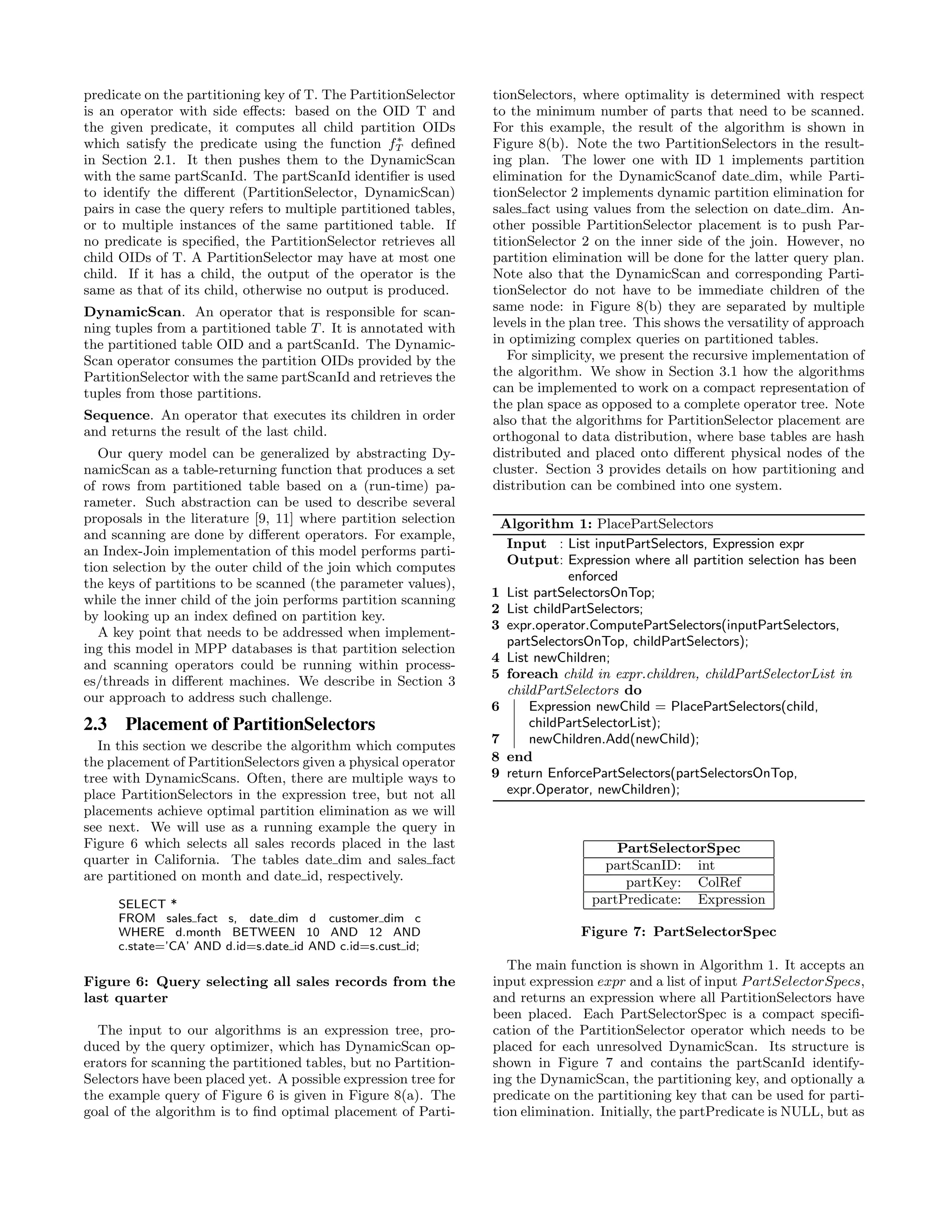 predicate on the partitioning key of T. The PartitionSelector
is an operator with side eﬀects: based on the OID T and
the given predicate, it computes all child partition OIDs
which satisfy the predicate using the function f∗
T deﬁned
in Section 2.1. It then pushes them to the DynamicScan
with the same partScanId. The partScanId identiﬁer is used
to identify the diﬀerent (PartitionSelector, DynamicScan)
pairs in case the query refers to multiple partitioned tables,
or to multiple instances of the same partitioned table. If
no predicate is speciﬁed, the PartitionSelector retrieves all
child OIDs of T. A PartitionSelector may have at most one
child. If it has a child, the output of the operator is the
same as that of its child, otherwise no output is produced.
DynamicScan. An operator that is responsible for scan-
ning tuples from a partitioned table T. It is annotated with
the partitioned table OID and a partScanId. The Dynamic-
Scan operator consumes the partition OIDs provided by the
PartitionSelector with the same partScanId and retrieves the
tuples from those partitions.
Sequence. An operator that executes its children in order
and returns the result of the last child.
Our query model can be generalized by abstracting Dy-
namicScan as a table-returning function that produces a set
of rows from partitioned table based on a (run-time) pa-
rameter. Such abstraction can be used to describe several
proposals in the literature [9, 11] where partition selection
and scanning are done by diﬀerent operators. For example,
an Index-Join implementation of this model performs parti-
tion selection by the outer child of the join which computes
the keys of partitions to be scanned (the parameter values),
while the inner child of the join performs partition scanning
by looking up an index deﬁned on partition key.
A key point that needs to be addressed when implement-
ing this model in MPP databases is that partition selection
and scanning operators could be running within process-
es/threads in diﬀerent machines. We describe in Section 3
our approach to address such challenge.
2.3 Placement of PartitionSelectors
In this section we describe the algorithm which computes
the placement of PartitionSelectors given a physical operator
tree with DynamicScans. Often, there are multiple ways to
place PartitionSelectors in the expression tree, but not all
placements achieve optimal partition elimination as we will
see next. We will use as a running example the query in
Figure 6 which selects all sales records placed in the last
quarter in California. The tables date dim and sales fact
are partitioned on month and date id, respectively.
SELECT *
FROM sales fact s, date dim d customer dim c
WHERE d.month BETWEEN 10 AND 12 AND
c.state=’CA’ AND d.id=s.date id AND c.id=s.cust id;
Figure 6: Query selecting all sales records from the
last quarter
The input to our algorithms is an expression tree, pro-
duced by the query optimizer, which has DynamicScan op-
erators for scanning the partitioned tables, but no Partition-
Selectors have been placed yet. A possible expression tree for
the example query of Figure 6 is given in Figure 8(a). The
goal of the algorithm is to ﬁnd optimal placement of Parti-
tionSelectors, where optimality is determined with respect
to the minimum number of parts that need to be scanned.
For this example, the result of the algorithm is shown in
Figure 8(b). Note the two PartitionSelectors in the result-
ing plan. The lower one with ID 1 implements partition
elimination for the DynamicScanof date dim, while Parti-
tionSelector 2 implements dynamic partition elimination for
sales fact using values from the selection on date dim. An-
other possible PartitionSelector placement is to push Par-
titionSelector 2 on the inner side of the join. However, no
partition elimination will be done for the latter query plan.
Note also that the DynamicScan and corresponding Parti-
tionSelector do not have to be immediate children of the
same node: in Figure 8(b) they are separated by multiple
levels in the plan tree. This shows the versatility of approach
in optimizing complex queries on partitioned tables.
For simplicity, we present the recursive implementation of
the algorithm. We show in Section 3.1 how the algorithms
can be implemented to work on a compact representation of
the plan space as opposed to a complete operator tree. Note
also that the algorithms for PartitionSelector placement are
orthogonal to data distribution, where base tables are hash
distributed and placed onto diﬀerent physical nodes of the
cluster. Section 3 provides details on how partitioning and
distribution can be combined into one system.
Algorithm 1: PlacePartSelectors
Input : List inputPartSelectors, Expression expr
Output: Expression where all partition selection has been
enforced
1 List partSelectorsOnTop;
2 List childPartSelectors;
3 expr.operator.ComputePartSelectors(inputPartSelectors,
partSelectorsOnTop, childPartSelectors);
4 List newChildren;
5 foreach child in expr.children, childPartSelectorList in
childPartSelectors do
6 Expression newChild = PlacePartSelectors(child,
childPartSelectorList);
7 newChildren.Add(newChild);
8 end
9 return EnforcePartSelectors(partSelectorsOnTop,
expr.Operator, newChildren);
PartSelectorSpec
partScanID: int
partKey: ColRef
partPredicate: Expression
Figure 7: PartSelectorSpec
The main function is shown in Algorithm 1. It accepts an
input expression expr and a list of input PartSelectorSpecs,
and returns an expression where all PartitionSelectors have
been placed. Each PartSelectorSpec is a compact speciﬁ-
cation of the PartitionSelector operator which needs to be
placed for each unresolved DynamicScan. Its structure is
shown in Figure 7 and contains the partScanId identify-
ing the DynamicScan, the partitioning key, and optionally a
predicate on the partitioning key that can be used for parti-
tion elimination. Initially, the partPredicate is NULL, but as
 