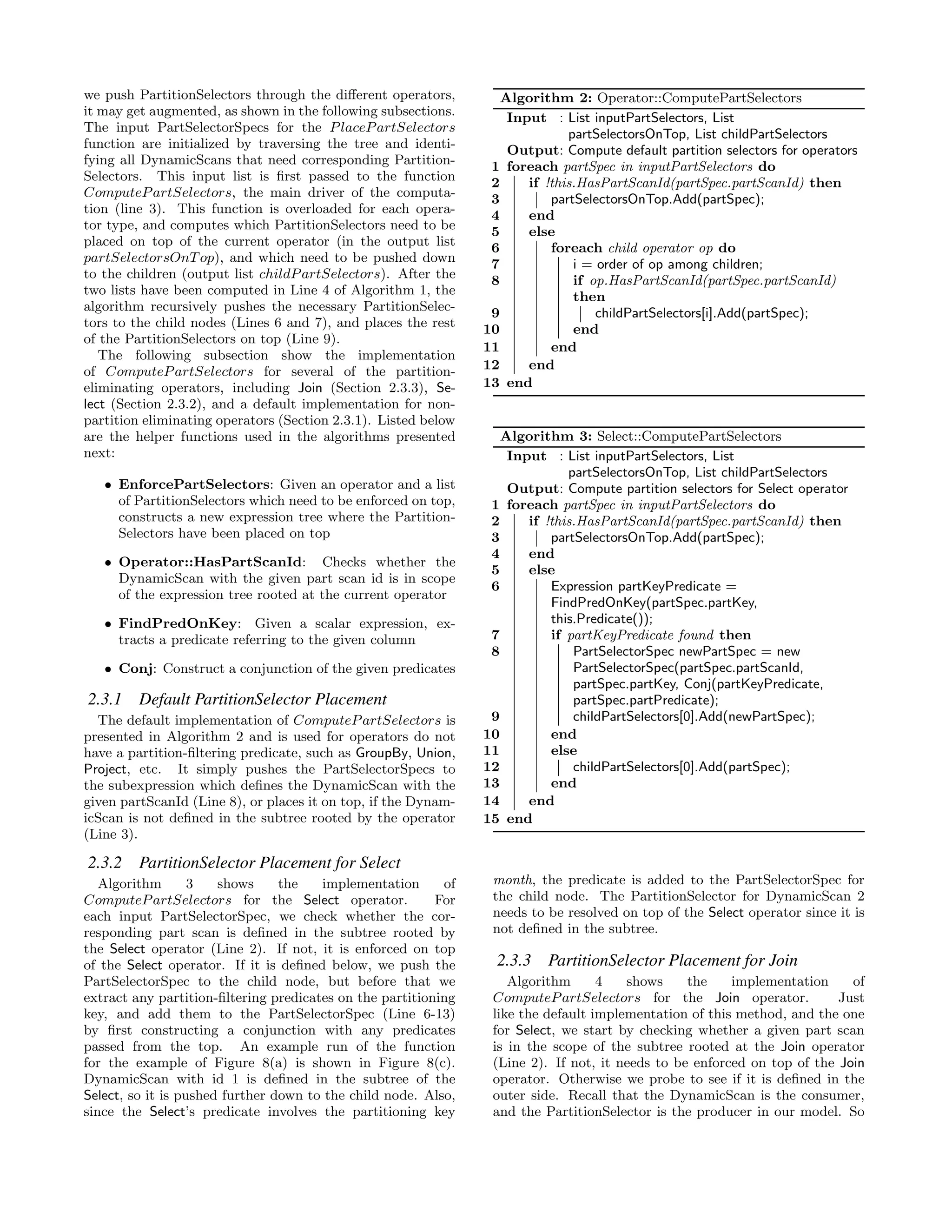 we push PartitionSelectors through the diﬀerent operators,
it may get augmented, as shown in the following subsections.
The input PartSelectorSpecs for the PlacePartSelectors
function are initialized by traversing the tree and identi-
fying all DynamicScans that need corresponding Partition-
Selectors. This input list is ﬁrst passed to the function
ComputePartSelectors, the main driver of the computa-
tion (line 3). This function is overloaded for each opera-
tor type, and computes which PartitionSelectors need to be
placed on top of the current operator (in the output list
partSelectorsOnTop), and which need to be pushed down
to the children (output list childPartSelectors). After the
two lists have been computed in Line 4 of Algorithm 1, the
algorithm recursively pushes the necessary PartitionSelec-
tors to the child nodes (Lines 6 and 7), and places the rest
of the PartitionSelectors on top (Line 9).
The following subsection show the implementation
of ComputePartSelectors for several of the partition-
eliminating operators, including Join (Section 2.3.3), Se-
lect (Section 2.3.2), and a default implementation for non-
partition eliminating operators (Section 2.3.1). Listed below
are the helper functions used in the algorithms presented
next:
• EnforcePartSelectors: Given an operator and a list
of PartitionSelectors which need to be enforced on top,
constructs a new expression tree where the Partition-
Selectors have been placed on top
• Operator::HasPartScanId: Checks whether the
DynamicScan with the given part scan id is in scope
of the expression tree rooted at the current operator
• FindPredOnKey: Given a scalar expression, ex-
tracts a predicate referring to the given column
• Conj: Construct a conjunction of the given predicates
2.3.1 Default PartitionSelector Placement
The default implementation of ComputePartSelectors is
presented in Algorithm 2 and is used for operators do not
have a partition-ﬁltering predicate, such as GroupBy, Union,
Project, etc. It simply pushes the PartSelectorSpecs to
the subexpression which deﬁnes the DynamicScan with the
given partScanId (Line 8), or places it on top, if the Dynam-
icScan is not deﬁned in the subtree rooted by the operator
(Line 3).
2.3.2 PartitionSelector Placement for Select
Algorithm 3 shows the implementation of
ComputePartSelectors for the Select operator. For
each input PartSelectorSpec, we check whether the cor-
responding part scan is deﬁned in the subtree rooted by
the Select operator (Line 2). If not, it is enforced on top
of the Select operator. If it is deﬁned below, we push the
PartSelectorSpec to the child node, but before that we
extract any partition-ﬁltering predicates on the partitioning
key, and add them to the PartSelectorSpec (Line 6-13)
by ﬁrst constructing a conjunction with any predicates
passed from the top. An example run of the function
for the example of Figure 8(a) is shown in Figure 8(c).
DynamicScan with id 1 is deﬁned in the subtree of the
Select, so it is pushed further down to the child node. Also,
since the Select’s predicate involves the partitioning key
Algorithm 2: Operator::ComputePartSelectors
Input : List inputPartSelectors, List
partSelectorsOnTop, List childPartSelectors
Output: Compute default partition selectors for operators
1 foreach partSpec in inputPartSelectors do
2 if !this.HasPartScanId(partSpec.partScanId) then
3 partSelectorsOnTop.Add(partSpec);
4 end
5 else
6 foreach child operator op do
7 i = order of op among children;
8 if op.HasPartScanId(partSpec.partScanId)
then
9 childPartSelectors[i].Add(partSpec);
10 end
11 end
12 end
13 end
Algorithm 3: Select::ComputePartSelectors
Input : List inputPartSelectors, List
partSelectorsOnTop, List childPartSelectors
Output: Compute partition selectors for Select operator
1 foreach partSpec in inputPartSelectors do
2 if !this.HasPartScanId(partSpec.partScanId) then
3 partSelectorsOnTop.Add(partSpec);
4 end
5 else
6 Expression partKeyPredicate =
FindPredOnKey(partSpec.partKey,
this.Predicate());
7 if partKeyPredicate found then
8 PartSelectorSpec newPartSpec = new
PartSelectorSpec(partSpec.partScanId,
partSpec.partKey, Conj(partKeyPredicate,
partSpec.partPredicate);
9 childPartSelectors[0].Add(newPartSpec);
10 end
11 else
12 childPartSelectors[0].Add(partSpec);
13 end
14 end
15 end
month, the predicate is added to the PartSelectorSpec for
the child node. The PartitionSelector for DynamicScan 2
needs to be resolved on top of the Select operator since it is
not deﬁned in the subtree.
2.3.3 PartitionSelector Placement for Join
Algorithm 4 shows the implementation of
ComputePartSelectors for the Join operator. Just
like the default implementation of this method, and the one
for Select, we start by checking whether a given part scan
is in the scope of the subtree rooted at the Join operator
(Line 2). If not, it needs to be enforced on top of the Join
operator. Otherwise we probe to see if it is deﬁned in the
outer side. Recall that the DynamicScan is the consumer,
and the PartitionSelector is the producer in our model. So
 