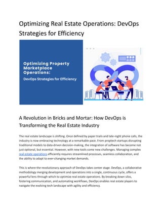 Optimizing Real Estate Operations: DevOps
Strategies for Efficiency
A Revolution in Bricks and Mortar: How DevOps is
Transforming the Real Estate Industry
The real estate landscape is shifting. Once defined by paper trails and late-night phone calls, the
industry is now embracing technology at a remarkable pace. From proptech startups disrupting
traditional models to data-driven decision-making, the integration of software has become not
just optional, but essential. However, with new tools come new challenges. Managing complex
real estate operations efficiently requires streamlined processes, seamless collaboration, and
the ability to adapt to ever-changing market demands.
This is where the revolutionary approach of DevOps takes center stage. DevOps, a collaborative
methodology merging development and operations into a single, continuous cycle, offers a
powerful lens through which to optimize real estate operations. By breaking down silos,
fostering communication, and automating workflows, DevOps enables real estate players to
navigate the evolving tech landscape with agility and efficiency.
 