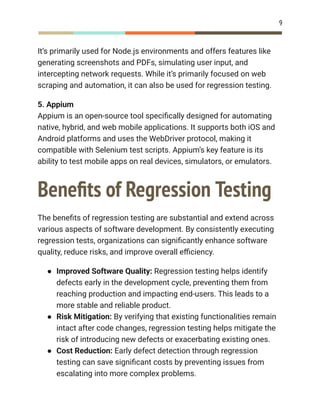 9
It’s primarily used for Node.js environments and offers features like
generating screenshots and PDFs, simulating user input, and
intercepting network requests. While it’s primarily focused on web
scraping and automation, it can also be used for regression testing.
5. Appium​
Appium is an open-source tool specifically designed for automating
native, hybrid, and web mobile applications. It supports both iOS and
Android platforms and uses the WebDriver protocol, making it
compatible with Selenium test scripts. Appium’s key feature is its
ability to test mobile apps on real devices, simulators, or emulators.
Benefits of Regression Testing
The benefits of regression testing are substantial and extend across
various aspects of software development. By consistently executing
regression tests, organizations can significantly enhance software
quality, reduce risks, and improve overall efficiency.
●​ Improved Software Quality: Regression testing helps identify
defects early in the development cycle, preventing them from
reaching production and impacting end-users. This leads to a
more stable and reliable product.
●​ Risk Mitigation: By verifying that existing functionalities remain
intact after code changes, regression testing helps mitigate the
risk of introducing new defects or exacerbating existing ones.
●​ Cost Reduction: Early defect detection through regression
testing can save significant costs by preventing issues from
escalating into more complex problems.
 