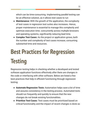 11
which can be time-consuming. Implementing parallel testing can
be an effective solution, as it allows test cases to run
●​ Maintenance: With the growth of the application, the complexity
of test cases in regression test suites also increases. Hence,
proper maintenance is essential to manage this complexity and
optimize execution time. concurrently across multiple browsers
and operating systems, significantly reducing lead time.
●​ Complex Test Cases: As the project or application grows, both
the number and complexity of test cases increase, consuming
substantial time and resources.
Best Practices for Regression
Testing
Regression testing helps in checking whether a developed and tested
software application functions effectively after there are changes in
the code or interfacing with other software. Below are listed a few
best practices that help in efficient functioning through regression
testing:
●​ Automate Regression Tests: Automation helps save a lot of time
and assures consistency in the testing process. Automated tests
should run frequently and quickly to ensure that the new
changes do not break existing functionalities.
●​ Prioritize Test Cases: Test cases must be prioritized based on
critical functionality and the impact of recent changes is done as
 