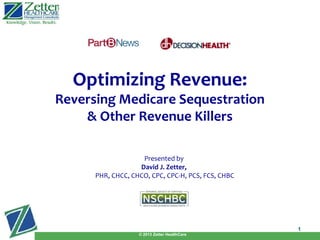 Presented by
David J. Zetter,
PHR, CHCC, CHCO, CPC, CPC-H, PCS, FCS, CHBC
Presented by
David J. Zetter,
PHR, CHCC, CHCO, CPC, CPC-H, PCS, FCS, CHBC
© 2013 Zetter HealthCare
1
Optimizing Revenue:
Reversing Medicare Sequestration
& Other Revenue Killers
 
