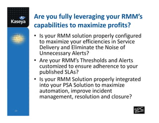 Are you fully leveraging your RMM’s
capabilities to maximize profits?
• Is your RMM solution properly configured
to maximize your efficiencies in Service
Delivery and Eliminate the Noise of
Unnecessary Alerts?
• Are your RMM’s Thresholds and Alerts
customized to ensure adherence to your
published SLAs?
• Is your RMM Solution properly integrated
into your PSA Solution to maximize
automation, improve incident
management, resolution and closure?
10

 