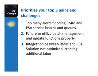 Prioritize your top 3 pains and
challenges
1. Too many alerts flooding RMM and
PSA service boards and queues
2. Failure to utilize patch management
and update functions properly
3. Integration between RMM and PSA
Solution not optimized, creating
additional labor

 